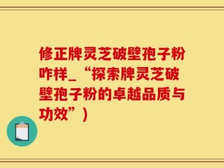 修正牌灵芝破壁孢子粉咋样_“探索牌灵芝破壁孢子粉的卓越品质与功效”)