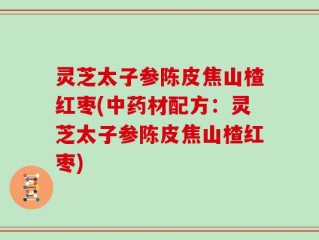 灵芝太子参陈皮焦山楂红枣(中药材配方：灵芝太子参陈皮焦山楂红枣)