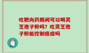 吃靶向药期间可以喝灵芝孢子粉吗？吃灵芝孢子粉能控制癌症吗