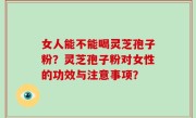 女人能不能喝灵芝孢子粉？灵芝孢子粉对女性的功效与注意事项？