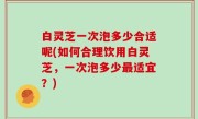 白灵芝一次泡多少合适呢(如何合理饮用白灵芝，一次泡多少最适宜？)