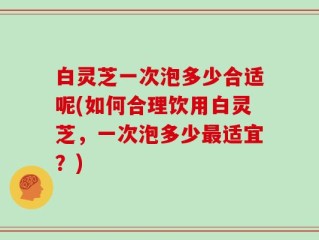 白灵芝一次泡多少合适呢(如何合理饮用白灵芝，一次泡多少最适宜？)