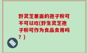 野灵芝里面的孢子粉可不可以吃(野生灵芝孢子粉可作为食品食用吗？)