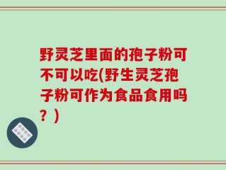 野灵芝里面的孢子粉可不可以吃(野生灵芝孢子粉可作为食品食用吗？)