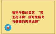 喷孢子粉的灵芝_“灵芝孢子粉：提升免疫力与健康的天然选择”