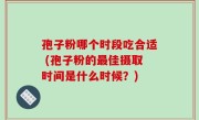 孢子粉哪个时段吃合适 (孢子粉的最佳摄取时间是什么时候？)