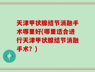 天津甲状腺结节消融手术哪里好(哪里适合进行天津甲状腺结节消融手术？)