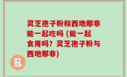 灵芝孢子粉和西地那非能一起吃吗 (能一起食用吗？灵芝孢子粉与西地那非)