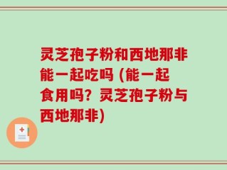 灵芝孢子粉和西地那非能一起吃吗 (能一起食用吗？灵芝孢子粉与西地那非)