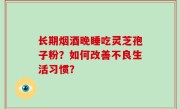 长期烟酒晚睡吃灵芝孢子粉？如何改善不良生活习惯？