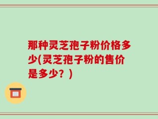 那种灵芝孢子粉价格多少(灵芝孢子粉的售价是多少？)