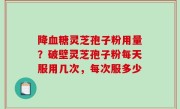 降血糖灵芝孢子粉用量？破壁灵芝孢子粉每天服用几次，每次服多少