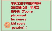 非灵芝孢子粉推荐哪种(最佳替代品：非灵芝孢子粉【Top replacement for non-reishi spore powder】)