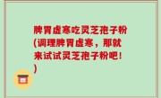 脾胃虚寒吃灵芝孢子粉(调理脾胃虚寒，那就来试试灵芝孢子粉吧！)