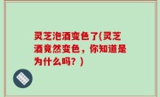 灵芝泡酒变色了(灵芝酒竟然变色，你知道是为什么吗？)