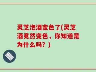 灵芝泡酒变色了(灵芝酒竟然变色，你知道是为什么吗？)