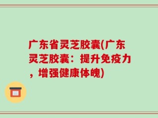 广东省灵芝胶囊(广东灵芝胶囊：提升免疫力，增强健康体魄)