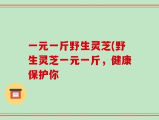 一元一斤野生灵芝(野生灵芝一元一斤，健康保护你