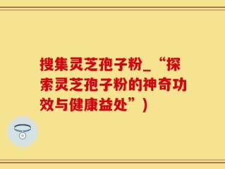 搜集灵芝孢子粉_“探索灵芝孢子粉的神奇功效与健康益处”)