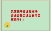 灵芝孢子肾虚能吃吗(肾虚者是否适合食用灵芝孢子？)