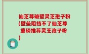 仙芝尊破壁灵芝孢子粉(壁垒阻挡不了仙芝尊 重磅推荐灵芝孢子粉)