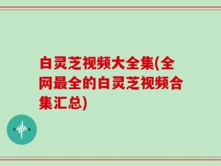 白灵芝视频大全集(全网最全的白灵芝视频合集汇总)