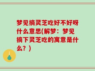 梦见摘灵芝吃好不好呀什么意思(解梦：梦见摘下灵芝吃的寓意是什么？)