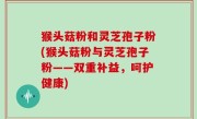 猴头菇粉和灵芝孢子粉(猴头菇粉与灵芝孢子粉——双重补益，呵护健康)