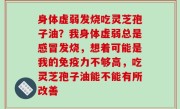 身体虚弱发烧吃灵芝孢子油？我身体虚弱总是感冒发烧，想着可能是我的免疫力不够高，吃灵芝孢子油能不能有所改善
