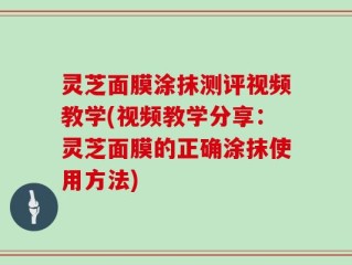 灵芝面膜涂抹测评视频教学(视频教学分享：灵芝面膜的正确涂抹使用方法)