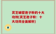 灵芝破壁孢子粉的十大功效(灵芝孢子粉：十大功效全面解析)