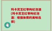 玛卡灵芝红枣枸杞泡酒(玛卡灵芝红枣枸杞泡酒：增强体质的美味选择)