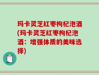 玛卡灵芝红枣枸杞泡酒(玛卡灵芝红枣枸杞泡酒：增强体质的美味选择)