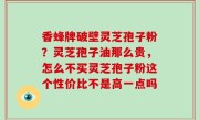 香蜂牌破壁灵芝孢子粉？灵芝孢子油那么贵，怎么不买灵芝孢子粉这个性价比不是高一点吗
