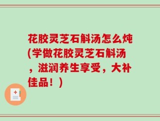 花胶灵芝石斛汤怎么炖(学做花胶灵芝石斛汤，滋润养生享受，大补佳品！)