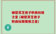 破壁灵芝孢子粉商标微之星 (破壁灵芝孢子粉商标荣膺微之星)