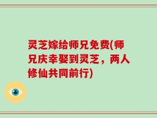灵芝嫁给师兄免费(师兄庆幸娶到灵芝，两人修仙共同前行)
