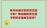 每天吃蜂王浆和灵芝孢子粉？降血糖喝灵芝孢子粉好还是蜂王浆好？
