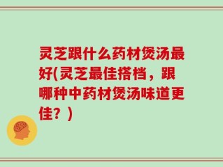 灵芝跟什么药材煲汤最好(灵芝最佳搭档，跟哪种中药材煲汤味道更佳？)