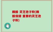 胰腺 灵芝孢子粉(胰腺保健 重要的灵芝孢子粉)