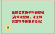 无锡灵芝孢子粉破壁机(高效破壁机，让无锡灵芝孢子粉更易吸收)