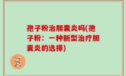 孢子粉治胆囊炎吗(孢子粉：一种新型治疗胆囊炎的选择)
