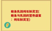 鲍鱼乳鸽炖石斛灵芝(鲍鱼与乳鸽的营养盛宴：炖石斛灵芝)