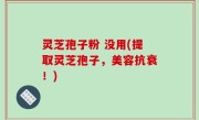灵芝孢子粉 没用(提取灵芝孢子，美容抗衰！)