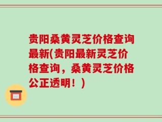 贵阳桑黄灵芝价格查询最新(贵阳最新灵芝价格查询，桑黄灵芝价格公正透明！)