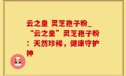 云之皇 灵芝孢子粉_“云之皇”灵芝孢子粉：天然珍稀，健康守护神