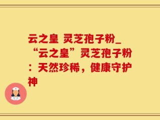 云之皇 灵芝孢子粉_“云之皇”灵芝孢子粉：天然珍稀，健康守护神