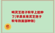 喝灵芝孢子粉早上脸肿了(早晨食用灵芝孢子粉导致面部肿胀)