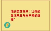 池润灵芝孢子:让你的生活从此与众不同的选择”