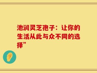 池润灵芝孢子：让你的生活从此与众不同的选择”